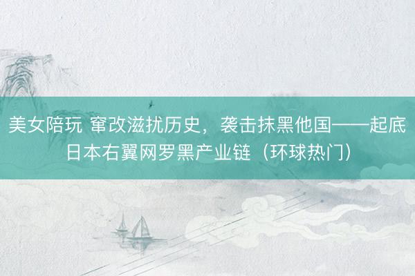 美女陪玩 窜改滋扰历史，袭击抹黑他国——起底日本右翼网罗黑产业链（环球热门）
