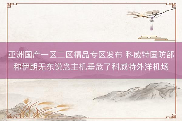 亚洲国产一区二区精品专区发布 科威特国防部称伊朗无东说念主机垂危了科威特外洋机场