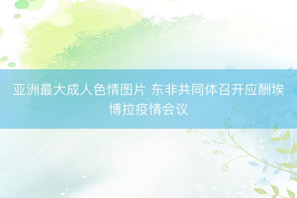 亚洲最大成人色情图片 东非共同体召开应酬埃博拉疫情会议