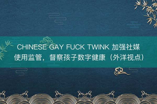 CHINESE GAY FUCK TWINK 加强社媒使用监管，督察孩子数字健康（外洋视点）