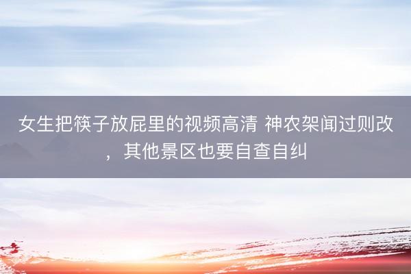 女生把筷子放屁里的视频高清 神农架闻过则改，其他景区也要自查自纠