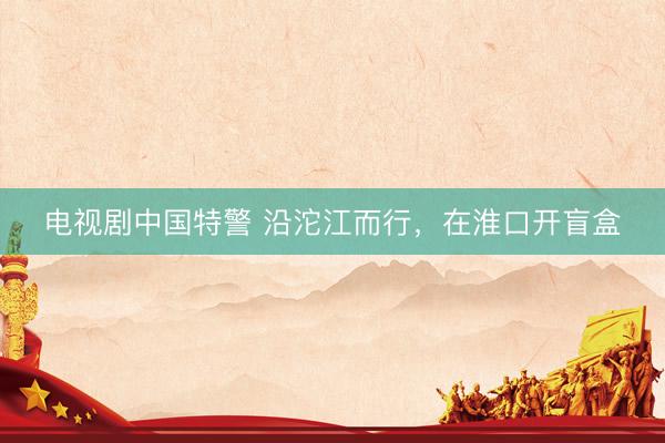 电视剧中国特警 沿沱江而行，在淮口开盲盒