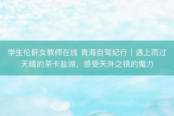 学生伦姧女教师在线 青海自驾纪行｜遇上雨过天晴的茶卡盐湖，感受天外之镜的魔力