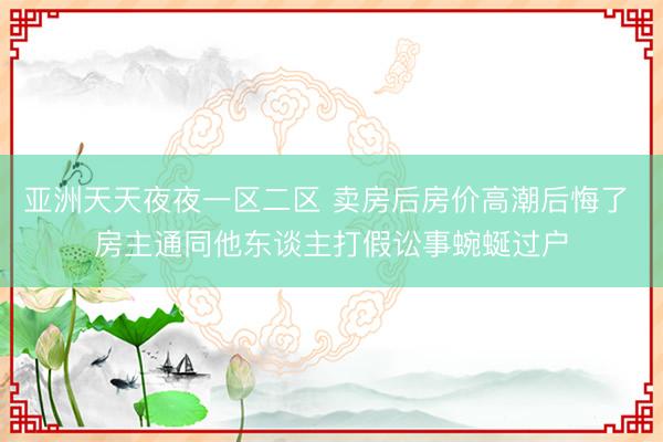 亚洲天天夜夜一区二区 卖房后房价高潮后悔了 房主通同他东谈主打假讼事蜿蜒过户