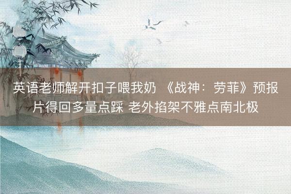 英语老师解开扣子喂我奶 《战神：劳菲》预报片得回多量点踩 老外掐架不雅点南北极