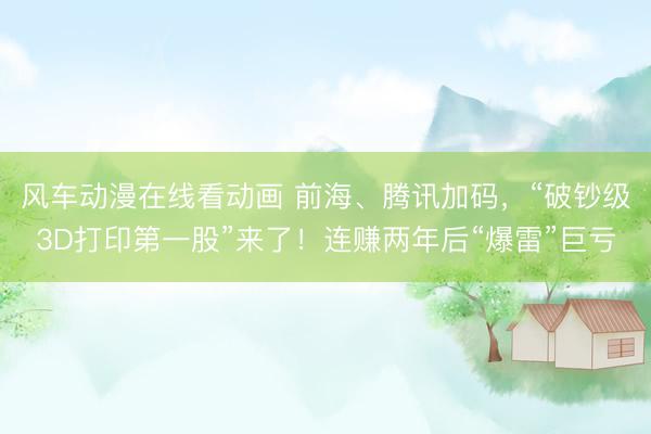 风车动漫在线看动画 前海、腾讯加码，“破钞级3D打印第一股”来了！连赚两年后“爆雷”巨亏