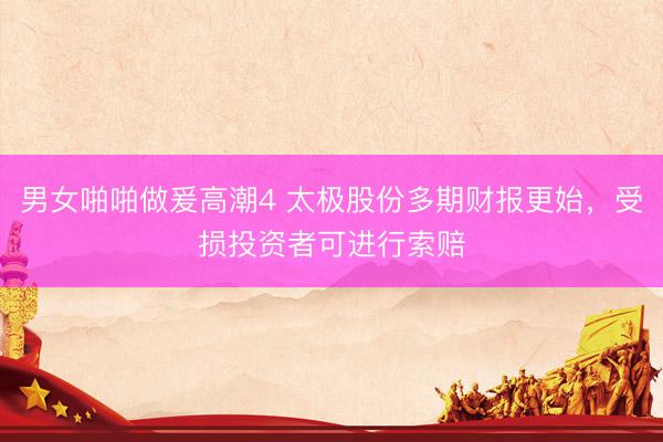 男女啪啪做爰高潮4 太极股份多期财报更始，受损投资者可进行索赔
