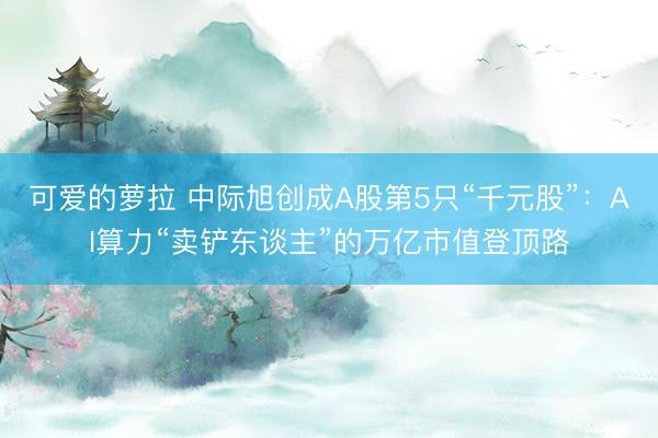 可爱的萝拉 中际旭创成A股第5只“千元股”：AI算力“卖铲东谈主”的万亿市值登顶路
