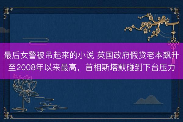 最后女警被吊起来的小说 英国政府假贷老本飙升至2008年以来最高，首相斯塔默碰到下台压力