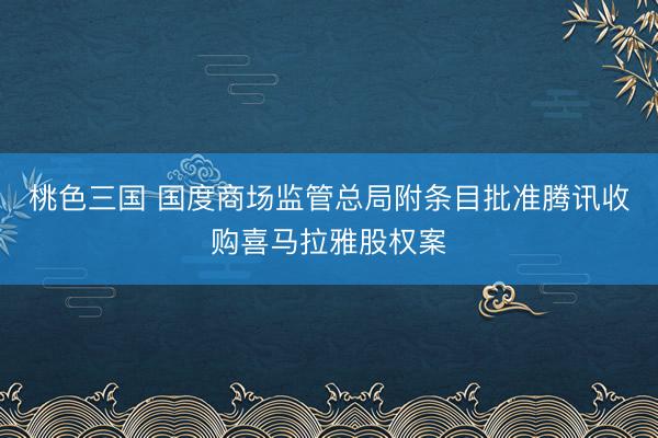 桃色三国 国度商场监管总局附条目批准腾讯收购喜马拉雅股权案