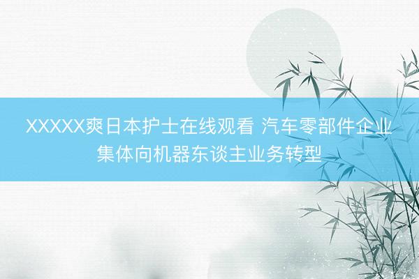 XXXXX爽日本护士在线观看 汽车零部件企业集体向机器东谈主业务转型