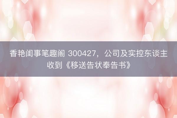 香艳闺事笔趣阁 300427，公司及实控东谈主收到《移送告状奉告书》