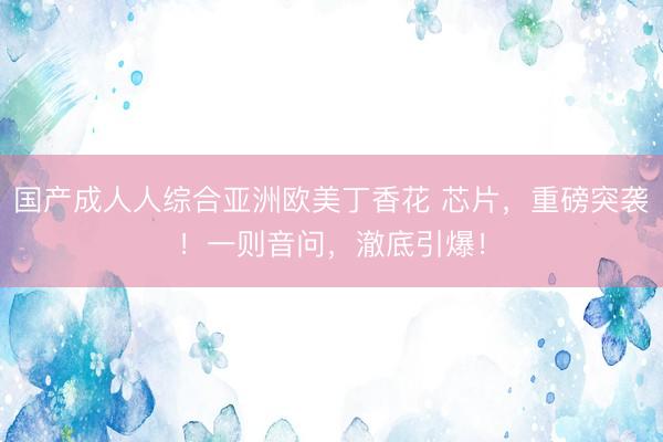 国产成人人综合亚洲欧美丁香花 芯片，重磅突袭！一则音问，澈底引爆！