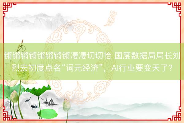 锵锵锵锵锵锵锵锵凄凄切切恰 国度数据局局长刘烈宏初度点名“词元经济”，AI行业要变天了？