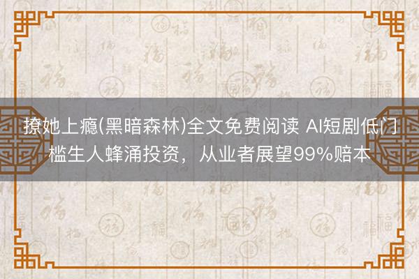 撩她上瘾(黑暗森林)全文免费阅读 AI短剧低门槛生人蜂涌投资，从业者展望99%赔本