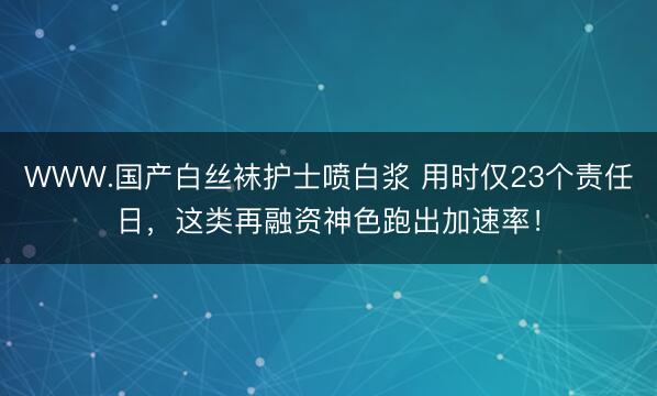 WWW.国产白丝袜护士喷白浆 用时仅23个责任日，这类再融资神色跑出加速率！