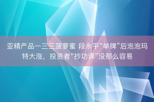 亚精产品一三三菠萝蜜 段永平“举牌”后泡泡玛特大涨，投资者“抄功课”没那么容易