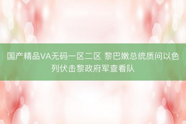 国产精品VA无码一区二区 黎巴嫩总统质问以色列伏击黎政府军查看队