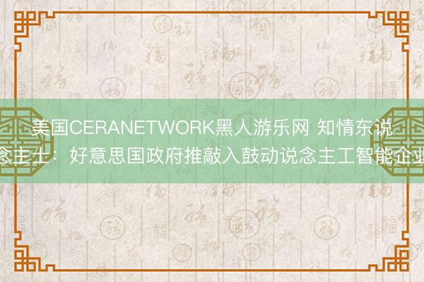 美国CERANETWORK黑人游乐网 知情东说念主士：好意思国政府推敲入鼓动说念主工智能企业
