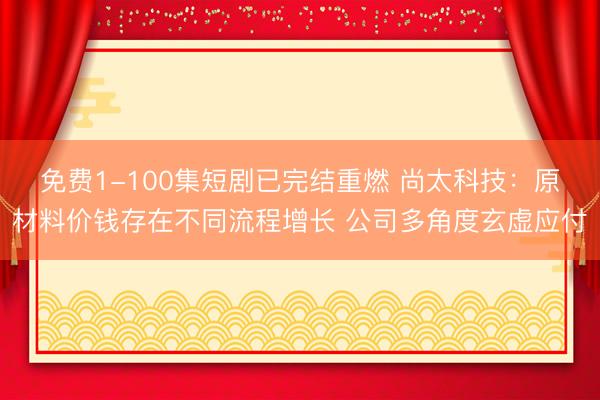 免费1-100集短剧已完结重燃 尚太科技：原材料价钱存在不同流程增长 公司多角度玄虚应付