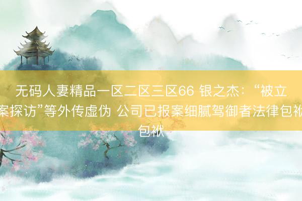 无码人妻精品一区二区三区66 银之杰：“被立案探访”等外传虚伪 公司已报案细腻驾御者法律包袱