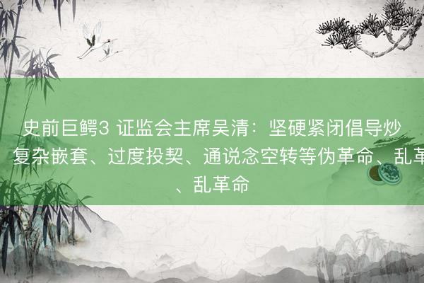史前巨鳄3 证监会主席吴清：坚硬紧闭倡导炒作、复杂嵌套、过度投契、通说念空转等伪革命、乱革命