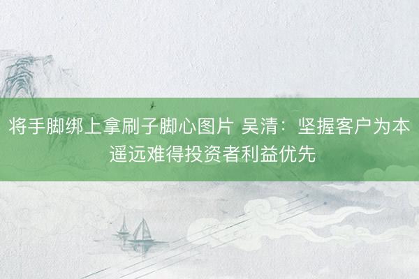 将手脚绑上拿刷子脚心图片 吴清：坚握客户为本 遥远难得投资者利益优先