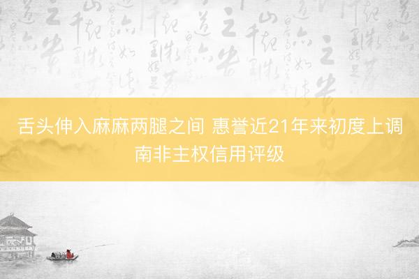 舌头伸入麻麻两腿之间 惠誉近21年来初度上调南非主权信用评级