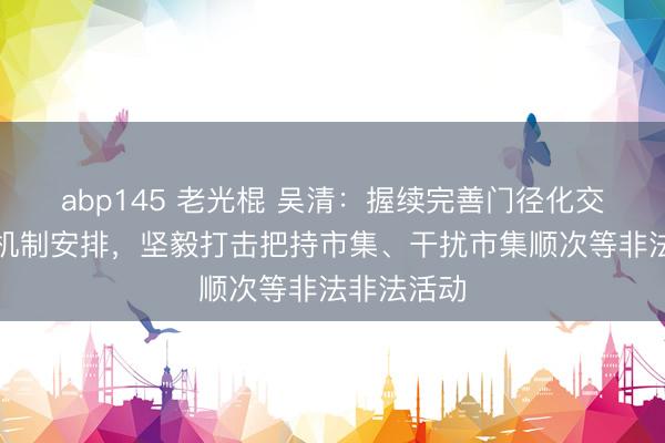 abp145 老光棍 吴清：握续完善门径化交游监管的机制安排，坚毅打击把持市集、干扰市集顺次等非法非法活动