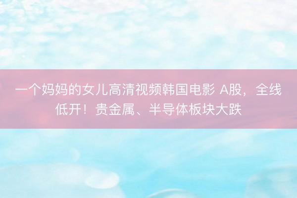 一个妈妈的女儿高清视频韩国电影 A股，全线低开！贵金属、半导体板块大跌