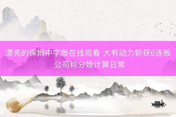 漂亮的保姆中字版在线观看 大有动力斩获6连板 公司称分娩计算日常