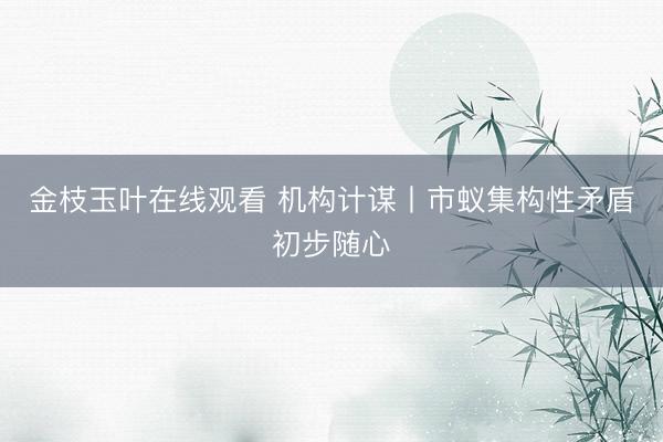 金枝玉叶在线观看 机构计谋丨市蚁集构性矛盾初步随心