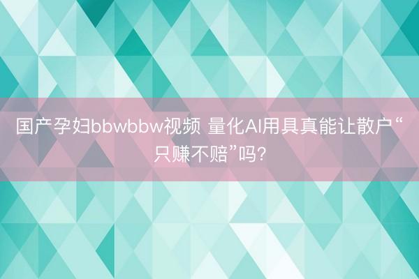 国产孕妇bbwbbw视频 量化AI用具真能让散户“只赚不赔”吗？