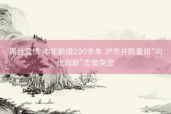 屌丝爱情 本年新增290余单 沪市并购重组“向优向新”态势突显