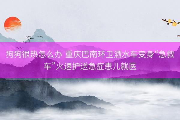 狗狗很热怎么办 重庆巴南环卫洒水车变身“急救车”火速护送急症患儿就医