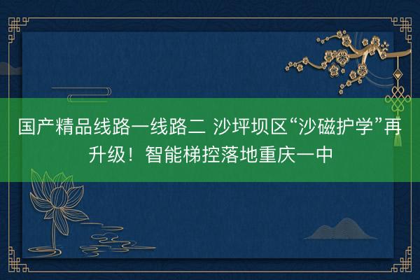 国产精品线路一线路二 沙坪坝区“沙磁护学”再升级!智能梯控落地重庆一中