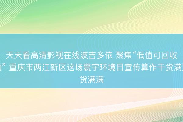 天天看高清影视在线波吉多依 聚焦“低值可回收物” 重庆市两江新区这场寰宇环境日宣传算作干货满满