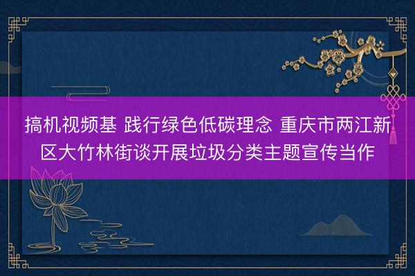 搞机视频基 践行绿色低碳理念 重庆市两江新区大竹林街谈开展垃圾分类主题宣传当作
