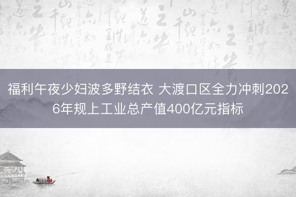 福利午夜少妇波多野结衣 大渡口区全力冲刺2026年规上工业总产值400亿元指标