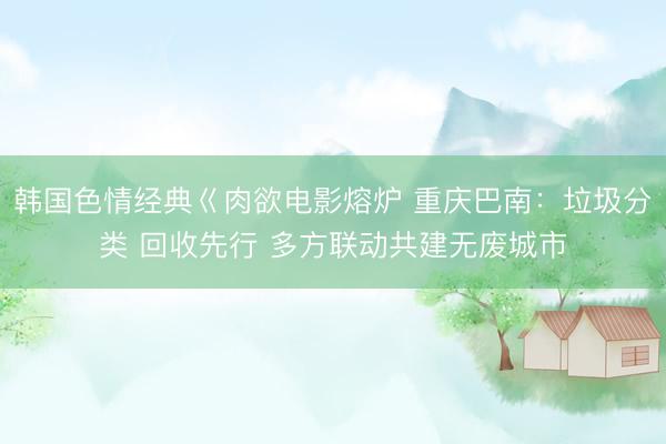 韩国色情经典巜肉欲电影熔炉 重庆巴南：垃圾分类 回收先行 多方联动共建无废城市