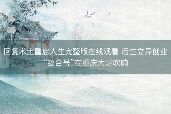 回复术士重启人生完整版在线观看 后生立异创业“蚁合号”在重庆大足吹响