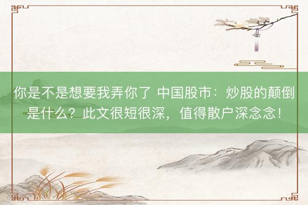你是不是想要我弄你了 中国股市：炒股的颠倒是什么？此文很短很深，值得散户深念念！