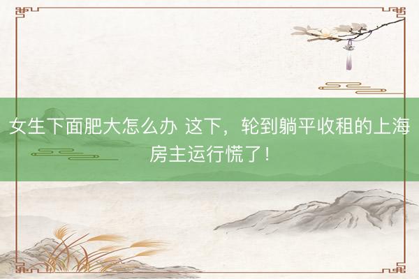 女生下面肥大怎么办 这下，轮到躺平收租的上海房主运行慌了！