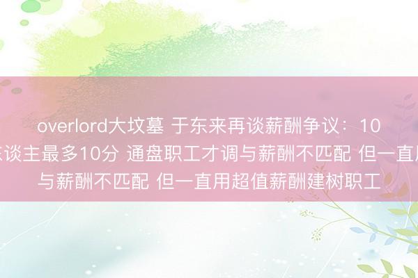 overlord大坟墓 于东来再谈薪酬争议:100分为尺度 胖东来东谈主最多10分 通盘职工才调与薪酬不匹配 但一直用超值薪酬建树职工