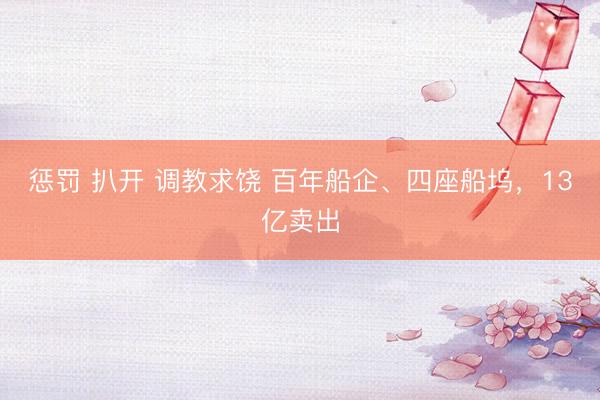 惩罚 扒开 调教求饶 百年船企、四座船坞，13亿卖出