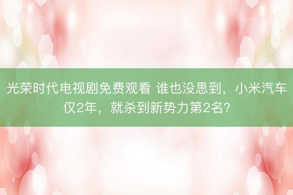 光荣时代电视剧免费观看 谁也没思到，小米汽车仅2年，就杀到新势力第2名？
