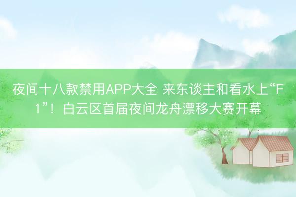 夜间十八款禁用APP大全 来东谈主和看水上“F1”！白云区首届夜间龙舟漂移大赛开幕