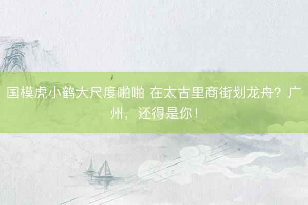 国模虎小鹤大尺度啪啪 在太古里商街划龙舟?广州,还得是你!