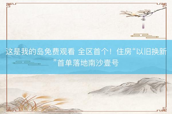 这是我的岛免费观看 全区首个！住房“以旧换新”首单落地南沙壹号