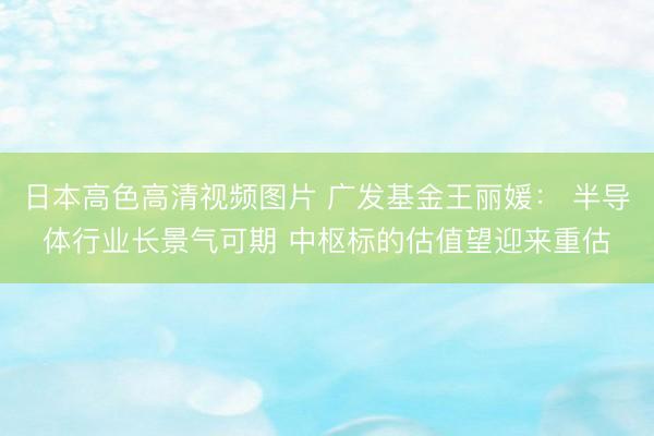 日本高色高清视频图片 广发基金王丽媛： 半导体行业长景气可期 中枢标的估值望迎来重估